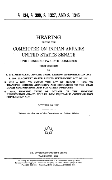 handle is hein.cbhear/cmttinaff0001 and id is 1 raw text is: 




S. 134, S. 399, S. 1327, AND S. 1345


                     HEARING
                        BEFORE THE


      COMMITTEE ON INDIAN AFFAIRS

           UNITED STATES SENATE

           ONE HUNDRED TWELFTH CONGRESS

                       FIRST SESSION
                            ON

 S. 134, MESCALERO APACHE TRIBE LEASING AUTHORIZATION ACT
   S. 399, BLACKFEET WATER RIGHTS SETTLEMENT ACT OF 2011
S. 1327 A BILL TO AMEND THE ACT OF MARCH 1, 1933, TO
TRANSFER CERTAIN AUTHORITY AND RESOURCES TO THE UTAH
DINEH CORPORATION, AND FOR OTHER PURPOSES
S. 1345, SPOKANE   TRIBE   OF  INDIANS  OF THE    SPOKANE
RESERVATION GRAND COULEE DAM EQUITABLE COMPENSATION
SETTLEMENT ACT


                      OCTOBER 20, 2011


         Printed for the use of the Committee on Indian Affairs















                 U.S. GOVERNMENT PRINTING OFFICE
                      WASHINGTON : 2012

         For sale by the Superintendent of Documents, U.S. Government Printing Office
       Internet: bookstore.gpo.gov Phone: toll free (866) 512-1800; DC area (202) 512-1800
           Fax: (202) 512-2104 Mail: Stop IDCC, Washington, DC 20402-0001


