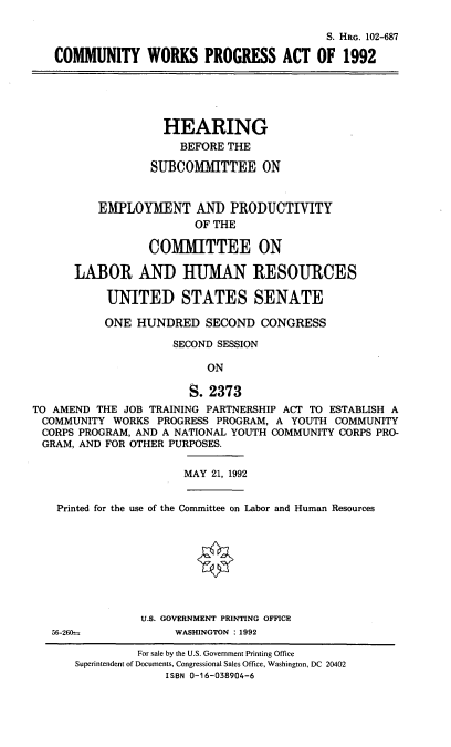 handle is hein.cbhear/cmwpa0001 and id is 1 raw text is: S. HRG. 102-687
COMMUNITY WORKS PROGRESS ACT OF 1992

HEARING
BEFORE THE
SUBCOMMITTEE ON
EMPLOYMENT AND PRODUCTIVITY
OF THE
COMMITTEE ON
LABOR AND HIUMAN RESOURCES
UNITED STATES SENATE
ONE HUNDRED SECOND CONGRESS
SECOND SESSION
ON
S. 2373
TO AMEND THE JOB TRAINING PARTNERSHIP ACT TO ESTABLISH A
COMMUNITY WORKS PROGRESS PROGRAM, A YOUTH COMMUNITY
CORPS PROGRAM, AND A NATIONAL YOUTH COMMUNITY CORPS PRO-
GRAM, AND FOR OTHER PURPOSES.

MAY 21, 1992

Printed for the use of the Committee on Labor and Human Resources
U.S. GOVERNMENT PRINTING OFFICE

56-260O=

WASHINGTON :1992

For sale by the U.S. Government Printing Office
Superintendent of Documents, Congressional Sales Office, Washington, DC 20402
ISBN 0-16-038904-6


