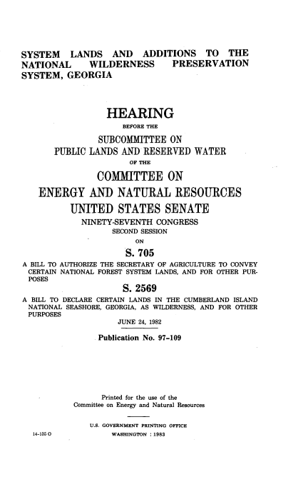 handle is hein.cbhear/cnctnn0001 and id is 1 raw text is: 





SYSTEM    LANDS AND ADDITIONS TO THE
NATIONAL      WILDERNESS       PRESERVATION
SYSTEM, GEORGIA




                  HEARING
                     BEFORE THE

                SUBCOMMITTEE ON
       PUBLIC LANDS AND RESERVED WATER
                      OF THE

                COMMITTEE ON

    ENERGY AND NATURAL RESOURCES

          UNITED STATES SENATE
            NINETY-SEVENTH CONGRESS
                   SECOND SESSION
                        ON

                      S. 705
A BILL TO AUTHORIZE THE SECRETARY OF AGRICULTURE TO CONVEY
CERTAIN NATIONAL FOREST SYSTEM LANDS, AND FOR OTHER PUR-
POSES
                     S. 2569
A BILL TO DECLARE CERTAIN LANDS IN THE CUMBERLAND ISLAND
NATIONAL SEASHORE, GEORGIA, AS WILDERNESS, AND FOR OTHER
PURPOSES
                    JUNE 24, 1982

                Publication No. 97-109







                Printed for the use of the
           Committee on Energy and Natural Resources


              U.S. GOVERNMENT PRINTING OFFICE
  14-1350          WASHINGTON : 1983


