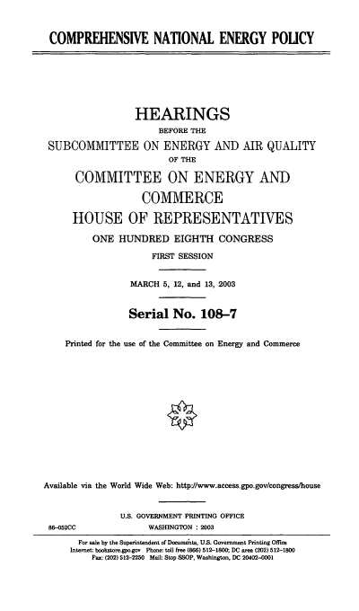 handle is hein.cbhear/cnep0001 and id is 1 raw text is: COMPREHENSIVE NATIONAL ENERGY POLICY
HEARINGS
BEFORE THE
SUBCOMMITTEE ON ENERGY AND AIR QUALITY
OF THE
COMMITTEE ON ENERGY AND
COMMERCE
HOUSE OF REPRESENTATIVES
ONE HUNDRED EIGHTH CONGRESS
FIRST SESSION
MARCH 5, 12, and 13, 2003
Serial No. 108-7
Printed for the use of the Committee on Energy and Commerce
Available via the World Wide Web: http'//www.access.gpo.gov/congress/house
U.S. GOVERNMENT PRINTING OFFICE
86--052CC               WASHINGTON : 2003
For sale by the Superintendent of Documuets, U.S. Government Printing Office
Internet: bookstore.gpo.gov Phone: toll free (866) 512-1800; DC area (202) 512-1800
Fax: (202) 512-2250 Mail: Stop SSOP, Washington, DC 20402-0001


