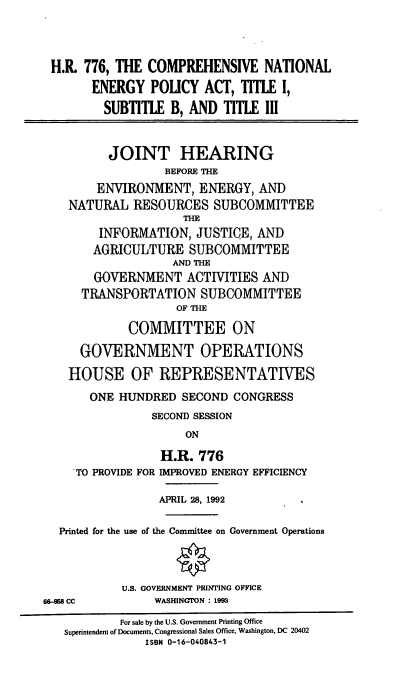 handle is hein.cbhear/cnepa0001 and id is 1 raw text is: H.R. 776, THE COMPREHENSIVE NATIONAL
ENERGY POLICY ACT, TITLE I,
SUBTITLE B, AND TITLE III
JOINT HEARING
BEFORE THE
ENVIRONMENT, ENERGY, AND
NATURAL RESOURCES SUBCOMMITTEE
THE
INFORMATION, JUSTICE, AND
AGRICULTURE SUBCOMMITTEE
AND THE
GOVERNMENT ACTIVITIES AND
TRANSPORTATION SUBCOMMITTEE
OF THE
COMMITTEE ON
GOVERNMENT OPERATIONS
HOUSE OF REPRESENTATIVES
ONE HUNDRED SECOND CONGRESS
SECOND SESSION
ON
H.R. 776
TO PROVIDE FOR IMPROVED ENERGY EFFICIENCY
APRIL 28, 1992
Printed for the use of the Committee on Government Operations
U.S. GOVERNMENT PRINTING OFFICE
68-958 CC         WASHINGTON : 1993
For sale by the U.S. Government Printing Office
Superintendent of Documents, Congressional Sales Office, Washington, DC 20402
ISBN 0-16-040843-1


