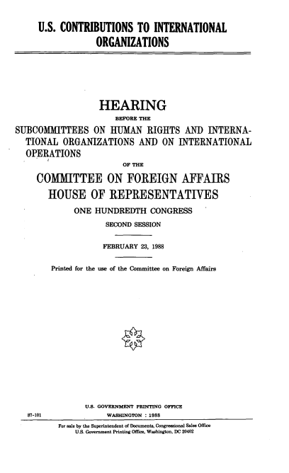 handle is hein.cbhear/cnintog0001 and id is 1 raw text is: U.S. CONTRIBUTIONS TO INTERNATIONAL
ORGANIZATIONS
HEARING
BEFORE THE
SUBCOMMITTEES ON HUMAN RIGHTS AND INTERNA-
TIONAL ORGANIZATIONS AND ON INTERNATIONAL
OPERATIONS
OF THE
COMITTEE ON FOREIGN AFFAIRS
HOUSE OF REPRESENTATIVES
ONE HUNDREDTH CONGRESS
SECOND SESSION
FEBRUARY 23, 1988
Printed for the use of the Committee on Foreign Affairs
U.S. GOVERNMENT PRINTING OFFICE
87-101              WASHINGTON : 1988
For sale by the Superintendent of Documents, Congressional Sales Office
U.S. Government Printing Office, Washington, DC 20402


