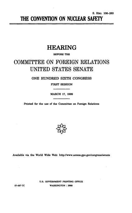 handle is hein.cbhear/cnvns0001 and id is 1 raw text is: S. HRG. 106-263
THE CONVENTION ON NUCLEAR SAFETY

HEARING
BEFORE THE
COMMITTEE ON FOREIGN RELATIONS
UNITED STATES SENATE
ONE HUNDRED SIXTH CONGRESS
FIRST SESSION
MARCH 17, 1999
Printed for the use of the Committee on Foreign Relations
Available via the World Wide Web: http'//www.access.gpo.gov/congress/senate
U.S. GOVERNMENT PRINTING OFFICE
57-057 CC             WASHINGTON : 2000


