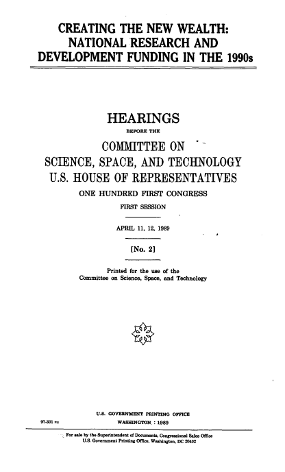 handle is hein.cbhear/cnwnrd0001 and id is 1 raw text is: CREATING THE NEW WEALTH:
NATIONAL RESEARCH AND
DEVELOPMENT FUNDING IN THE 1990s

HEARINGS
BEFORE THE
COMMITTEE ON
SCIENCE, SPACE, AND TECHNOLOGY
U.S. HOUSE OF REPRESENTATIVES
ONE HUNDRED FIRST CONGRESS
FIRST SESSION
APRIL 11, 12, 1989
[No. 2]

Printed for the use of the
Committee on Science, Space, and Technology
0

U.S. GOVERNMENT PRINTING OFFICE
97-301 1-                         WASHINGTON      : 1989
For sale by the Superintendent of Documents, Congressional Sales Office
U.S. Government Printing Office, Washington, DC 20402


