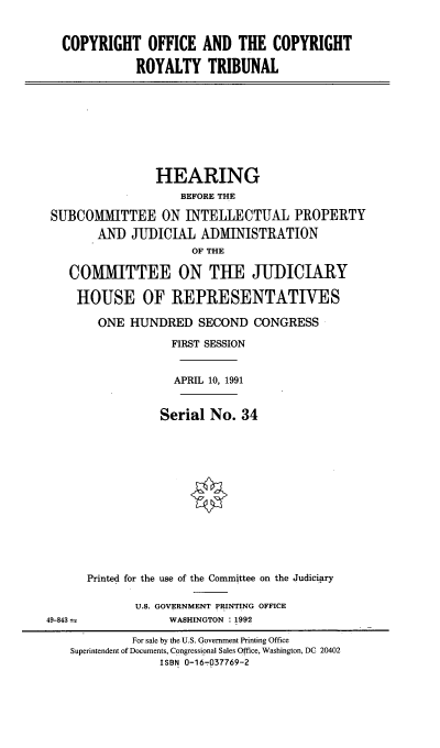 handle is hein.cbhear/coatcrt0001 and id is 1 raw text is: 


COPYRIGHT OFFICE AND THE COPYRIGHT

           ROYALTY TRIBUNAL


                HEARING
                    BEFORE THE

SUBCOMMITTEE ON INTELLECTUAL PROPERTY
       AND JUDICIAL ADMINISTRATION
                     OF THE

   COMMITTEE ON THE JUDICIARY

   HOUSE OF REPRESENTATIVES

       ONE HUNDRED SECOND CONGRESS

                  FIRST SESSION


                  APRIL 10, 1991


                Serial No. 34


Printed for the use of the Committee on the Judiciary

       U.S. GOVERNMENT PRINTING OFFICE
            WASHINGTON 1992


49-843


         For sale by the U.S. Government Printing Office
Superintendent of Documents, Congressional Sales Office, Washington, DC 20402
             ISBN 0-16-7037769-2


