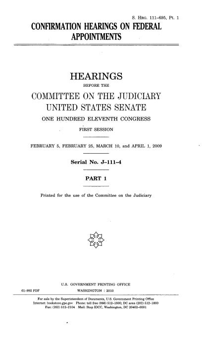 handle is hein.cbhear/cohedapi0001 and id is 1 raw text is: 

                                    S. HRG. 111-695, Pt. 1

CONFIRMATION HEARINGS ON FEDERAL

              APPOINTMENTS


                 HEARINGS
                      BEFORE THE

    COMMITTEE ON THE JUDICIARY

         UNITED STATES SENATE

       ONE HUNDRED ELEVENTH CONGRESS

                     FIRST SESSION


   FEBRUARY 5, FEBRUARY 25, MARCH 10, and APRIL 1, 2009


                  Serial No. J-111-4


                       PART 1


       Printed for the use of the Committee on the Judiciary

















              U.S. GOVERNMENT PRINTING OFFICE
61-992 PDF          WASHINGTON : 2010
      For sale by the Superintendent of Documents, U.S. Government Printing Office
    Internet: bookstore.gpo.gov Phone: toll free (866) 512-1800; DC area (202) 512-1800
        Fax: (202) 512-2104 Mail: Stop IDCC, Washington, DC 20402-0001


