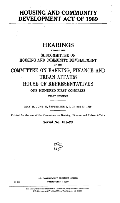handle is hein.cbhear/comdeva0001 and id is 1 raw text is: HOUSING AND COMMUNITY
DEVELOPMENT ACT OF 1989

HEARINGS
BEFORE THE
SUBCOMMITTEE ON
HOUSING AND COMMUNITY DEVELOPMENT
OF THE
COMMITTEE ON BANKING, FINANCE AND
URBAN AFFAIRS
HOUSE OF REPRESENTATIVES
ONE HUNDRED FIRST CONGRESS
FIRST SESSION
MAY 18, JUNE 29, SEPTEMBER 6, 7, 12, and 13, 1989
Printed for the use of the Committee on Banking, Finance and Urban Affairs
Serial No. 101-29

U.S. GOVERNMENT PRINTING OFFICE
WASHINGTON : 1989

98-099

For sale by the Superintendent of Documents, Congressional Sales Office
U.S. Government Printing Office, Washington, DC 20402


