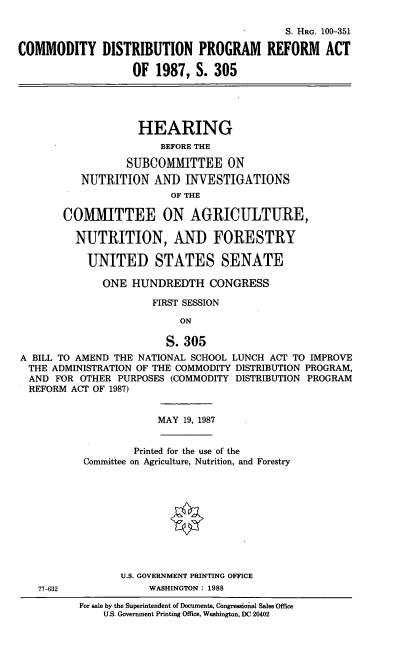 handle is hein.cbhear/comdis0001 and id is 1 raw text is: S. HRo. 100-351
COMMODITY DISTRIBUTION PROGRAM REFORM ACT
OF 1987, S. 305
HEARING
BEFORE THE
SUBCOMITTEE ON
NUTRITION AND INVESTIGATIONS
OF THE
COMMITTEE ON AGRICULTURE,
NUTRITION, AND FORESTRY
UNITED STATES SENATE
ONE HUNDREDTH CONGRESS
FIRST SESSION
ON
S. 305
A BILL TO AMEND THE NATIONAL SCHOOL LUNCH ACT TO IMPROVE
THE ADMINISTRATION OF THE COMMODITY DISTRIBUTION PROGRAM,
AND FOR OTHER PURPOSES (COMMODITY DISTRIBUTION PROGRAM
REFORM ACT OF 1987)
MAY 19, 1987
Printed for the use of the
Committee on Agriculture, Nutrition, and Forestry
U.S. GOVERNMENT PRINTING OFFICE
77-632            WASHINGTON: 1988

For sale by the Superintendent of Documents, Congressional Sales Office
U.S. Government Printing Office, Washington, DC 20402


