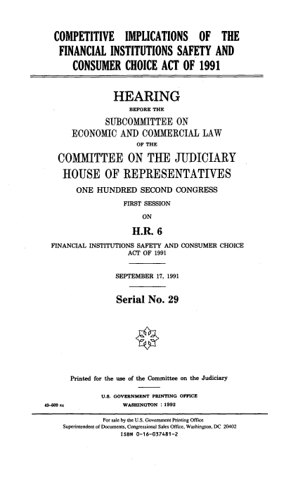 handle is hein.cbhear/comimpcc0001 and id is 1 raw text is: 




COMPETITIVE IMPLICATIONS OF THE

  FINANCIAL INSTITUTIONS SAFETY AND

     CONSUMER CHOICE ACT OF 1991



              HEARING
                  BEFORE THE

             SUBCOMMITTEE ON
     ECONOMIC AND COMMERCIAL LAW
                    OF THE

  COMMITTEE ON THE JUDICIARY

  HOUSE OF REPRESENTATIVES

      ONE HUNDRED SECOND CONGRESS

                 FIRST SESSION

                     ON

                   H.R. 6

FINANCIAL INSTITUTIONS SAFETY AND CONSUMER CHOICE
                  ACT OF 1991


           SEPTEMBER 17, 1991


           Serial No. 29










Printed for the use of the Committee on the Judiciary

       U.S. GOVERNMENT PRINTING OFFICE
            WASHINGTON : 1992


49-609 as


         For sale by the U.S. Government Printing Office
Superintendent of Documents, Congressional Sales Office, Washington, DC 20402
             ISBN 0-16-037481-2


