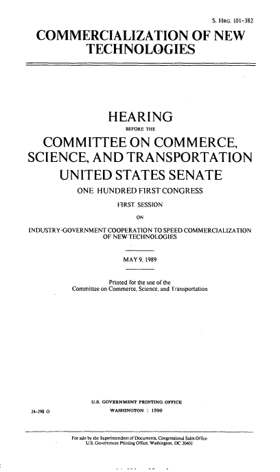 handle is hein.cbhear/comnetch0001 and id is 1 raw text is: S. IRG. 101-382
COMMERCIALIZATION OF NEW
TECHNOLOGIES

HEARING
BEFORE THE
COMMITTEE ON COMMERCE,
SCIENCE, AND TRANSPORTATION
UNITED STATES SENATE
ONE HUNDRED FIRST CONGRESS
FIRST SESSION
ON
INDUSTRY-GOVERNMENT COOPERATION TO SPEED COMMERCIALIZATION
OF NEW TECHNOLOGIES
MAY 9, 1989

Printed for the use of the
Committee on Commerce, Science, and Transportation
U.S. GOVERNMENT PRINTING OFFICE
WASHINGTON : 1990
For sale by the Superintendent of Documents. Congressional Sales Office
U.S. Government Printing Office. Washington. DC 20402

24-298 0


