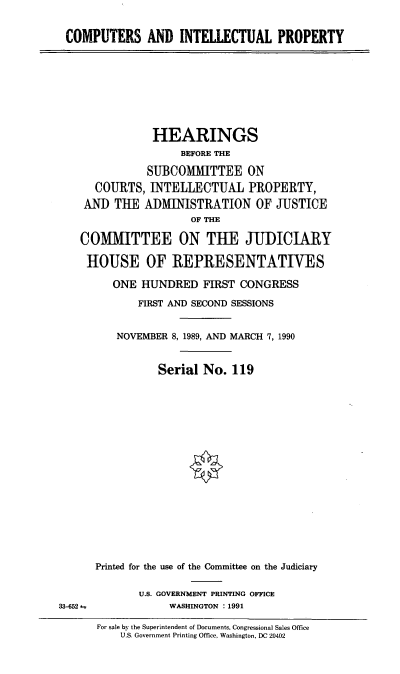 handle is hein.cbhear/compint0001 and id is 1 raw text is: COMPUTERS AND INTELLECTUAL PROPERTY

HEARINGS
BEFORE THE
SUBCOMMITTEE ON
COURTS, INTELLECTUAL PROPERTY,
AND THE ADMINISTRATION OF JUSTICE
OF THE
COMMITTEE ON THE JUDICIARY
HOUSE OF REPRESENTATIVES
ONE HUNDRED FIRST CONGRESS
FIRST AND SECOND SESSIONS
NOVEMBER 8, 1989, AND MARCH 7, 1990
Serial No. 119
Printed for the use of the Committee on the Judiciary

U.S. GOVERNMENT PRINTING OFFICE
WASHINGTON : 1991

33-652

For sale by the Superintendent of Documents, Congressional Sales Office
U.S. Government Printing Office, Washington, DC 20402


