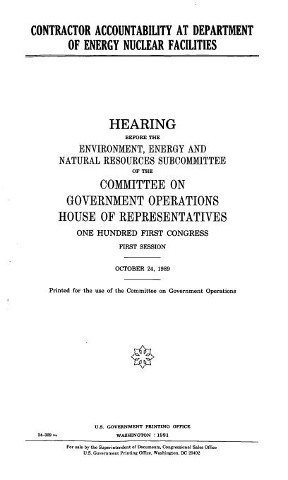 handle is hein.cbhear/conacc0001 and id is 1 raw text is: CONTRACTOR ACCOUNTABILITY AT DEPARTMENT
OF ENERGY NUCLEAR FACILITIES

HEARING
BEFORE THE
ENVIRONMENT, ENERGY AND
NATURAL RESOURCES SUBCOMMITTEE
OF THE
COMMITTEE ON
GOVERNMENT OPERATIONS
HOUSE OF REPRESENTATIVES
ONE HUNDRED FIRST CONGRESS
FIRST SESSION
OCTOBER 24, 1989
Printed for the use of the Committee on Government Operations

U.S. GOVERNMENT PRINTING OFFICE
WASHINGTON : 1991

34-309 t.

For sale by the Superintendent of Documents, Congressional Sales Office
U.S. Government Printing OMce, Washington, DC 20402


