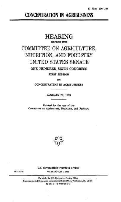 handle is hein.cbhear/conagb0001 and id is 1 raw text is: S. HRG. 106-194
CONCENTRATION IN AGRIBUSINESS

HEARING
BEFORE THE
COMMITTEE ON AGRICULTURE,
NUTRITION, AND FORESTRY
UNITED STATES SENATE
ONE HUNDRED SIXTH CONGRESS
FIRST SESSION
ON
CONCENTRATION IN AGRIBUSINESS

JANUARY 26, 1999
Printed for the use of the
Committee on Agriculture, Nutrition, and Forestry
U.S. GOVERNMENT PRINTING OFFICE
WASHINGTON :1999

59-319 CC

For sale by the U.S. Government Printing Office
Superintendent of Documents, Congressional Sales Office, Washington, DC 20402
ISBN 0-16-059680-7


