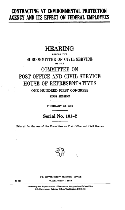 handle is hein.cbhear/conepa0001 and id is 1 raw text is: CONTRACTING AT ENVIRONMENTAL PROTECTION
AGENCY AND ITS EFFECT ON FEDERAL EMPLOYEES

HEARING
BEFORE THE
SUBCOMMITTEE ON CIVIL SERVICE
OF THE
COMMITTEE ON
POST OFFICE AND CIVIL SERVICE
HOUSE OF REPRESENTATIVES
ONE HUNDRED FIRST CONGRESS
FIRST SESSION
FEBRUARY 23, 1989
Serial No. 101-2
Printed for the use of the Committee on Post Office and Civil Service

U.S. GOVERNMENT PRINTING OFFICE
WASHINGTON :1989

98-028

For sale by the Superintendent of Documents, Congressional Sales Office
U.S. Government Printing Office, Washington, DC 20402


