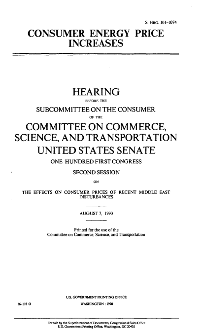 handle is hein.cbhear/conepi0001 and id is 1 raw text is: S. HRG. 101-1074
CONSUMER ENERGY PRICE
INCREASES
HEARING
BEFORE THE
SUBCOMMITTEE ON THE CONSUMER
OF THE
COMMITTEE ON COMMERCE,
SCIENCE, AND TRANSPORTATION
UNITED STATES SENATE
ONE HUNDRED FIRST CONGRESS
SECOND SESSION
ON
THE EFFECTS ON CONSUMER PRICES OF RECENT MIDDLE EAST
DISTURBANCES
AUGUST 7. 1990
Printed for the use of the
Committee on Commerce, Science, and Transportation
U.S. GOVERNMENT PRINTING OFFICE
36-178 0          WASHINGTON : 1990

For sale by the Superintendent of Documents, Congressional Sales Office
U.S. Government Printing Office, Washington. DC 20402


