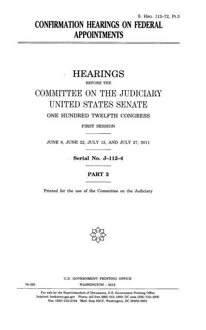 handle is hein.cbhear/conhfdapiii0001 and id is 1 raw text is: 

                                          S. HRG. 112-72, Pt.3

    CONFIRMATION HEARINGS ON FEDERAL

                  APPOINTMENTS







                  HEARINGS
                      BEFORE THE

    COMMITTEE ON THE JUDICIARY

         UNITED STATES SENATE

         ONE HUNDRED TWELFTH CONGRESS

                     FIRST SESSION


        JUNE 8, JUNE 22, JULY 13, AND JULY 27, 2011


                  Serial No. J-112-4


                       PART 3


       Printed for the use of the Committee on the Judiciary


















              U.S. GOVERNMENT PRINTING OFFICE
76-350              WASHINGTON : 2012
      For sale by the Superintendent of Documents, U.S. Government Printing Office
    Internet: bookstore.gpo.gov Phone: toll free (866) 512-1800; DC area (202) 512-1800
         Fax: (202) 512-2104 Mail: Stop IDCC, Washington, DC 20402-0001


