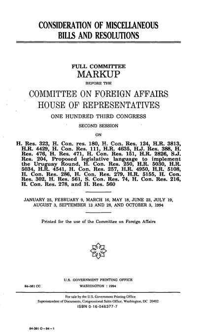 handle is hein.cbhear/conmbr0001 and id is 1 raw text is: CONSIDERATION OF MISCELLANEOUS
BILLS AND RESOLUTIONS

FULL COMMITTEE
MARKUP
BEFORE THE
COMMITTEE ON FOREIGN AFFAIRS
HOUSE OF REPRESENTATIVES
ONE HUNDRED THIRD CONGRESS
SECOND SESSION
ON
H. Res. 323, H. Con. res. 180, H. Con. Res. 124, H.R. 3813,
H.R. 4429, H. Con. Res. 111, H.R. 4635, H.J. Res. 388, H.
Res. 476, H. Res. 471, H. Con. Res. 151, H.R. 2826, S.J.
Res. 204, Proposed legislative language to implement
the Uruguay Round, H. Con. Res. 250, H.R. 5030, H.R.
5034, H.R. 4541, H. Con. Res. 257, H.R. 4950, H.R. 5108,
H. Con. Res. 286, H. Con. Res. 279, H.R. 5155, H. Con.
Res. 302, H. Res. 561, S. Con. Res. 74, H. Con. Res. 216,
H. Con. Res. 278, and H. Res. 560
JANUARY 25, FEBRUARY 9, MARCH 16, MAY 18, JUNE 23, JULY 19,
AUGUST 3, SEPTEMBER 13 AND 28, AND OCTOBER 3, 1994
Printed for the use of the Committee on Foreign Affairs
U.S. GOVERNMENT PRINTING OFFICE

84-381 CC

WASHINGTON : 1994

84.381 0 -94 -1

For sale by the U.S. Government Printing Office
Superintendent of Documents, Congressional Sales Office, Washington, DC 20402
ISBN 0-16-046377-7


