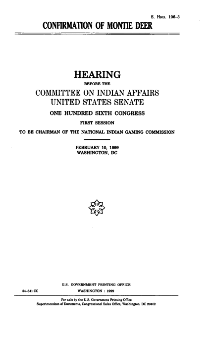 handle is hein.cbhear/conmd0001 and id is 1 raw text is: 

                                      S. HRG. 106-3

CONFIRMATION OF MONTIE DEER


                   HEARING
                       BEFORE M

      COMMITTEE ON INDIAN AFFAIRS
           UNITED STATES SENATE

           ONE HUNDRED SIXTH CONGRESS
                     FIRST SESSION
TO BE CHAIRMAN OF THE NATIONAL INDIAN GAMING COMMISSION

                    FEBRUARY 10, 1999
                    WASHINGTON, DC


54-641 CC


U.S. GOVERNMENT PRINTING OFFICE
     WASHINGTON : 1999


         For sale by the U.S. Government Printing Office
Superintendent of Documents, Congressional Sales Office, Washington, DC 20402


