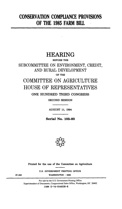 handle is hein.cbhear/conscpfb0001 and id is 1 raw text is: CONSERVATION COMPUANCE PROVISIONS
OF THE 1985 FARM BILL

HEARING
BEFORE THE
SUBCOMMITTEE ON ENVIRONMENT, CREDIT,
AND RURAL DEVELOPMENT
OF THE
COMMITTEE ON AGRICULTURE
HOUSE OF REPRESENTATIVES
ONE HUNDRED THIRD CONGRESS
SECOND SESSION
AUGUST 11, 1994
Serial No. 103-93

87-933

Printed for the use of the Committee on Agriculture
U.S. GOVERNMENT PRINTING OFFICE
WASHINGTON : 1995

For sale by the U.S. Government Printing Office
Superintendent of Documents, Congressional Sales Office, Washington, DC 20402
ISBN 0-16-046838-8


