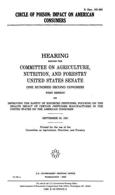 handle is hein.cbhear/copiac0001 and id is 1 raw text is: S. HRG. 102-865
CIRCLE OF POISON: IMPACT ON AMERICAN
CONSUMERS
HEARING
BEFORE THE
COMMITTEE ON AGRICULTURE,
NUTRITION, AND FORESTRY
UNITED STATES SENATE
ONE HUNDRED SECOND CONGRESS
FIRST SESSION
ON
IMPROVING THE SAFETY OF EXPORTED PESTICIDES, FOCUSING ON THE
HEALTH IMPACT OF CERTAIN PESTICIDES MANUFACTURED IN THE
UNITED STATES ON THE AMERICAN CONSUMER
SEPTEMBER 20, 1991
Printed for the use of the
Committee on Agriculture, Nutrition, and Forestry
U.S. GOVERNMENT PRINTING OFFICE
47-132--             WASHINGTON . 1992
For sale by the U.S. Government Printing Office
Superintendent of Documents, Congressional Sales Office, Washington, DC 20402
ISBN 0-16-039670-0


