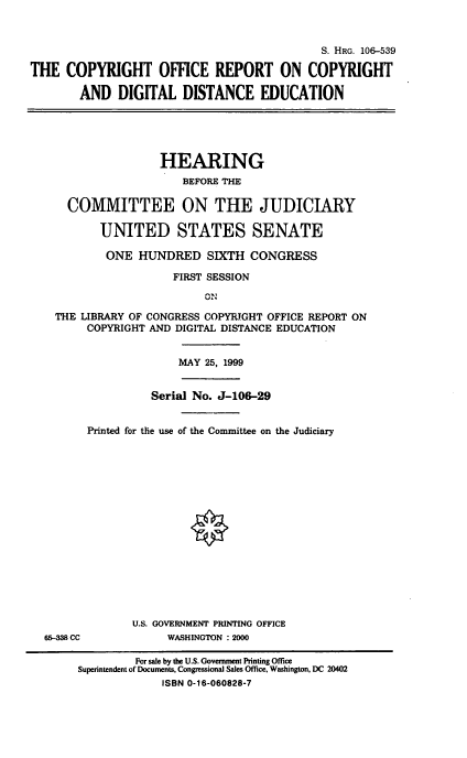 handle is hein.cbhear/corcdd0001 and id is 1 raw text is: 


                                             S. HRG. 106-539
THE COPYRIGHT OFFICE REPORT ON COPYRIGHT
        AND DIGITAL DISTANCE EDUCATION




                    HEARING
                        BEFORE THE

      COMMITTEE ON THE JUDICIARY

           UNITED STATES SENATE
           ONE HUNDRED SIXTH CONGRESS
                      FIRST SESSION


    THE LIBRARY OF CONGRESS COPYRIGHT OFFICE REPORT ON
         COPYRIGHT AND DIGITAL DISTANCE EDUCATION


MAY 25, 1999


          Serial No. J-106-29

Printed for the use of the Committee on the Judiciary


65-338 CC


U.S. GOVERNMENT PRINTING OFFICE
     WASHINGTON : 2000


         For sale by the U.S. Government Printing Office
Superntendent of Documents, Congressional Sales Office, Washington, DC 20402
             ISBN 0-16-060828-7


