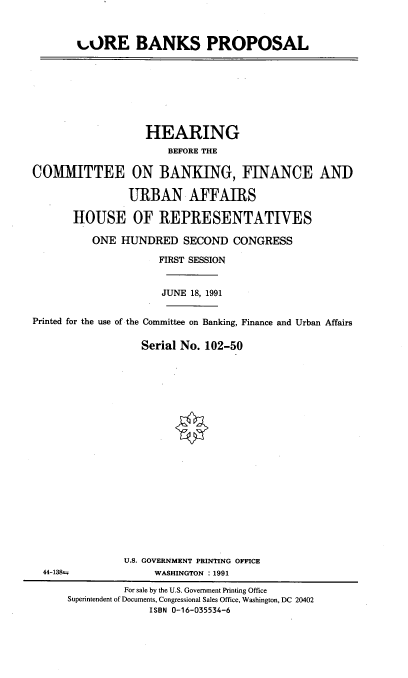 handle is hein.cbhear/corebp0001 and id is 1 raw text is: 


%,ORE BANKS PROPOSAL


                   HEARING
                       BEFORE THE

COMMITTEE ON BANKING, FINANCE AND

                URBAN AFFAIRS

       HOUSE OF REPRESENTATIVES

          ONE HUNDRED SECOND CONGRESS

                     FIRST SESSION


                     JUNE 18, 1991


Printed for the use of the Committee on Banking, Finance and Urban Affairs

                  Serial No. 102-50


U.S. GOVERNMENT PRINTING OFFICE
     WASHINGTON : 1991


44-138t


         For sale by the U.S. Government Printing Office
Superintendent of Documents, Congressional Sales Office, Washington, DC 20402
              ISBN 0-16-035534-6


