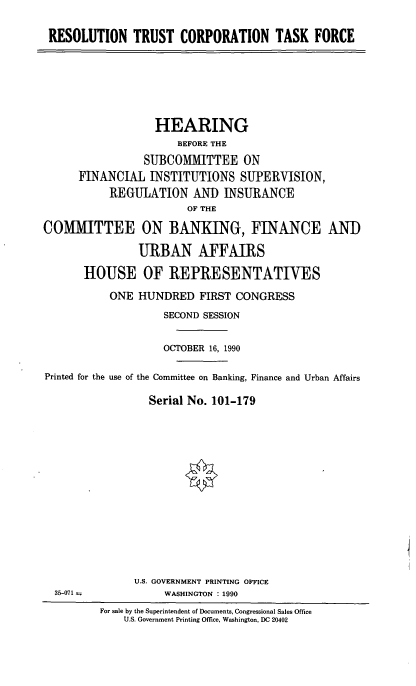 handle is hein.cbhear/corptf0001 and id is 1 raw text is: RESOLUTION TRUST CORPORATION TASK FORCE
HEARING
BEFORE THE
SUBCOMMITTEE ON
FINANCIAL INSTITUTIONS SUPERVISION,
REGULATION AND INSURANCE
OF THE
COMMITTEE ON BANKING, FINANCE AND
URBAN AFFAIRS
HOUSE OF REPRESENTATIVES
ONE HUNDRED FIRST CONGRESS
SECOND SESSION
OCTOBER 16, 1990
Printed for the use of the Committee on Banking, Finance and Urban Affairs
Serial No. 101-179
U.S. GOVERNMENT PRINTING OFFICE
35-071--             WASHINGTON : 1990
For sale by the Superintendent of Documents, Congressional Sales Office
U.S. Government Printing Office, Washington, DC 20402


