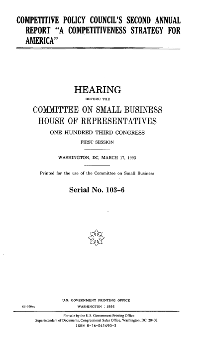 handle is hein.cbhear/cpcsar0001 and id is 1 raw text is: COMPETITIVE POLICY COUNCIL'S SECOND ANNUAL
REPORT A COMPETITIVENESS STRATEGY FOR
AMERICA

HEARING
BEFORE THE
COMMITTEE ON SMALL BUSINESS
HOUSE OF REPRESENTATIVES
ONE HUNDRED THIRD CONGRESS
FIRST SESSION
WASHINGTON, DC, MARCH 17, 1993
Printed for the use of the Committee on Small Business
Serial No. 103-6

U.S. GOVERNMENT PRINTING OFFICE
WASHINGTON :1993

66-050

For sale by the U.S. Government Printing Office
Superintendent of Documents, Congressional Sales Office, Washington, DC 20402
ISBN 0-16-041490-3



