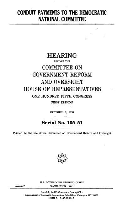 handle is hein.cbhear/cpdnc0001 and id is 1 raw text is: CONDUIT PAYMENTS TO THE DEMOCRATIC
NATIONAL COMMITTEE

HEARING
BEFORE THE
COMMITTEE ON
GOVERNMENT REFORM
AND OVERSIGHT
HOUSE OF REPRESENTATIVES
ONE HUNDRED FIFTH CONGRESS
FIRST SESSION
OCTOBER 9, 1997
Serial No. 105-51
Printed for the use of the Committee on Government Reform and Oversight

44-833 CC

U.S. GOVERNMENT PRINTING OFFICE
WASHINGTON : 1997

For sale by the U.S. Government Printing Office
Superintendent of Documents, Congressional Sales Office, Washington, DC 20402
ISBN 0-16-055819-0


