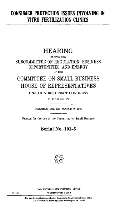 handle is hein.cbhear/cpiiv0001 and id is 1 raw text is: CONSUMER PROTECTION ISSUES INVOLVING IN
VITRO FERTILIZATION CLINICS

HEARING
BEFORE THE
SUBCOMMITTEE ON REGULATION, BUSINESS
OPPORTUNITIES, AND ENERGY
OF THE
COMMITTEE ON SMALL BUSINESS
HOUSE OF IREPRESENTATIVES
ONE HUNDRED FIRST CONGRESS
FIRST SESSION
WASHINGTON, DC, MARCH 9, 1989
Printed for the use of the Committee on Small Business
Serial No. 101-5

U.S. GOVERNMENT PRINTING OFFICE
WASHINGTON : 1989

)f-162r

For sale by the Superintendent of Documents, Congressional Sales Office
U.S. Government Printing Office, Washington, DC 20402


