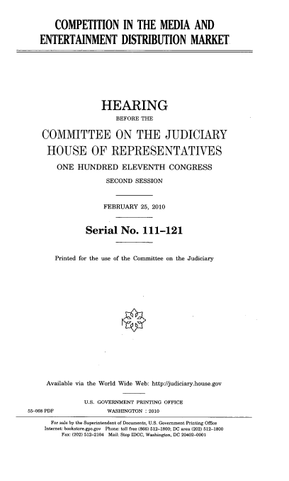 handle is hein.cbhear/cpmdaen0001 and id is 1 raw text is: 


    COMPETITION IN THE MEDIA AND

ENTERTAINMENT DISTRIBUTION MARKET


                  HEARING
                      BEFORE THE

    COMMITTEE ON THE JUDICIARY

    HOUSE OF REPRESENTATIVES

       ONE HUNDRED ELEVENTH CONGRESS

                    SECOND SESSION


                    FEBRUARY 25, 2010



               Serial No. 111-121



       Printed for the use of the Committee on the Judiciary







                        V









     Available via the World Wide Web: http://judiciary.house.gov

              U.S. GOVERNMENT PRINTING OFFICE
55-068 PDF          WASHINGTON : 2010
      For sale by the Superintendent of Documents, U.S. Government Printing Office
    Internet: bookstore.gpo.gov Phone: tell free (866) 512-1800; DC area (202) 512-1800
        Fax: (202) 512-2104 Mail: Stop IDCC, Washington, DC 20402-0001



