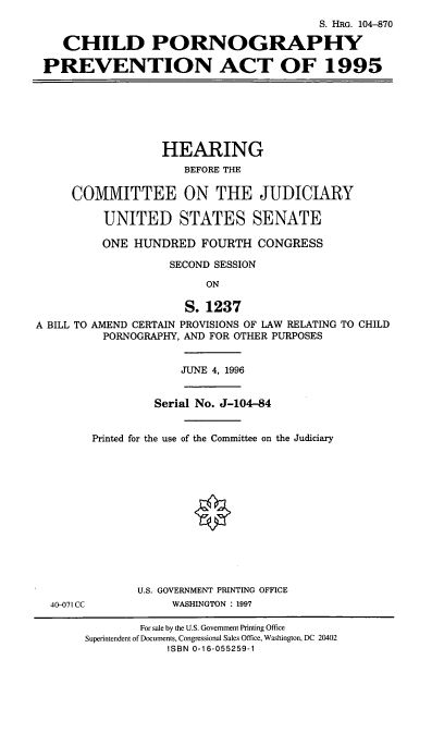 handle is hein.cbhear/cpprev0001 and id is 1 raw text is: S. HRG. 104-870
CHILD PORNOGRAPHY
PREVENTION ACT OF 1995
HEARING
BEFORE THE
COMMITTEE ON THE JUDICIARY
UNITED STATES SENATE
ONE HUNDRED FOURTH CONGRESS
SECOND SESSION
ON
S. 1237
A BILL TO AMEND CERTAIN PROVISIONS OF LAW RELATING TO CHILD
PORNOGRAPHY, AND FOR OTHER PURPOSES
JUNE 4, 1996
Serial No. J-104-84
Printed for the use of the Committee on the Judiciary
U.S. GOVERNMENT PRINTING OFFICE
40-071 CC         WASHINGTON : 1997

For sale by the U.S. Government Printing Office
Superintendent of Documents, Congressional Sales Office, Washington, DC 20402
ISBN 0-16-055259-1


