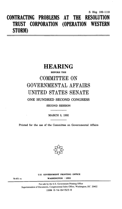 handle is hein.cbhear/cprtc0001 and id is 1 raw text is: S. Hrg. 102-1110
CONTRACTING PROBLEMS AT THE RESOLUTION
TRUST CORPORATION (OPERATION WESTERN
STORM)
HEARING
BEFORE THE
COMMITTEE ON
GOVERNMENTAL AFFAIRS
UNITED STATES SENATE
ONE HUNDRED SECOND CONGRESS
SECOND SESSION
MARCH 3, 1992
Printed for the use of the Committee on Governmental Affairs
U.S. GOVERNMENT PRINTING OFFICE
70-671                WASHINGTON : 1993
For sale by the U.S. Government Printing Office
Superintendent of Documents, Congressional Sales Office, Washington, DC 20402
ISBN 0-16-041323-0


