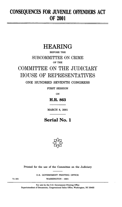 handle is hein.cbhear/cqjoa0001 and id is 1 raw text is: CONSEQUENCES FOR JUVENILE OFFENDERS ACT
OF 2001

HEARING
BEFORE THE
SUBCOMMITTEE ON CRIME
OF THE
COMMITTEE ON THE JUDICIARY
HOUSE OF REPRESENTATIVES
ONE HUNDRED SEVENTH CONGRESS
FIRST SESSION
ON
H.R. 863

71-181

MARCH 8, 2001
Serial No. 1
Printed for the use of the Committee on the Judiciary
U.S. GOVERNMENT PRINTING OFFICE
WASHINGTON : 2001
For sale by the U.S. Government Printing Office
Superintendent of Documents, Congressional Sales Office, Washington, DC 20402


