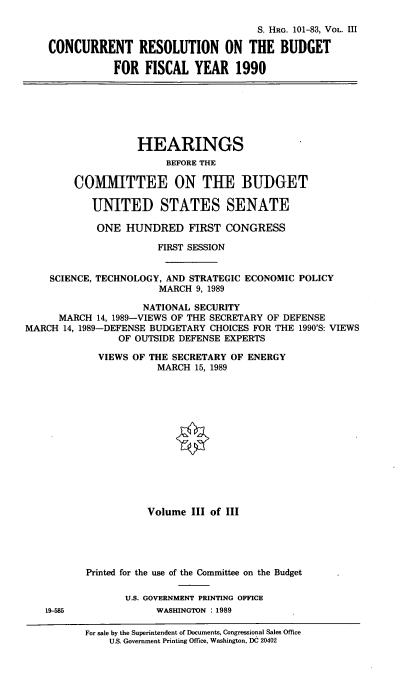 handle is hein.cbhear/crbf0001 and id is 1 raw text is: S. HRG. 101-83, VOL. III
CONCURRENT RESOLUTION ON THE BUDGET
FOR FISCAL YEAR 1990
HEARINGS
BEFORE THE
COIMIITTEE ON THE BUDGET
UNITED STATES SENATE
ONE HUNDRED FIRST CONGRESS
FIRST SESSION
SCIENCE, TECHNOLOGY, AND STRATEGIC ECONOMIC POLICY
MARCH 9, 1989
NATIONAL SECURITY
MARCH 14, 1989-VIEWS OF THE SECRETARY OF DEFENSE
MARCH 14, 1989-DEFENSE BUDGETARY CHOICES FOR THE 1990'S: VIEWS
OF OUTSIDE DEFENSE EXPERTS
VIEWS OF THE SECRETARY OF ENERGY
MARCH 15, 1989
Volume III of III
Printed for the use of the Committee on the Budget
U.S. GOVERNMENT PRINTING OFFICE
19-585              WASHINGTON : 1989
For sale by the Superintendent of Documents, Congressional Sales Office
U.S. Government Printing Office, Washington, DC 20402


