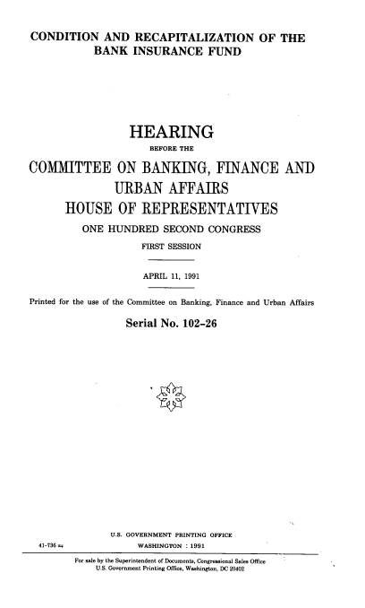 handle is hein.cbhear/crbifu0001 and id is 1 raw text is: 


CONDITION AND RECAPITALIZATION OF THE
            BANK INSURANCE FUND








                   HEARING
                      BEFORE THE

COMMITTEE ON BANKING, FINANCE AND

                URBAN AFFAIRS

       HOUSE OF REPRESENTATIVES

          ONE HUNDRED SECOND CONGRESS

                     FIRST SESSION


                     APRIL 11, 1991


Printed for the use of the Committee on Banking, Finance and Urban Affairs

                  Serial No. 102-26


41-736 =


       U.S. GOVERNMENT PRINTING OFFICE
            WASHINGTON : 1991
For sale by the Superintendent of Documents, Congressional Sales Office
    U.S. Government Printing Office, Washington, DC 20402


