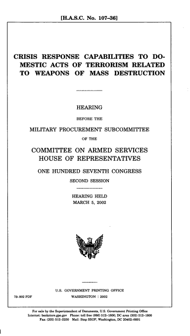 handle is hein.cbhear/crcda0001 and id is 1 raw text is: [H.A.S.C. No. 107-36]

CRISIS RESPONSE CAPABILITIES TO DO-
MESTIC ACTS OF TERRORISM RELATED
TO WEAPONS OF MASS DESTRUCTION

HEARING
BEFORE THE

MILITARY PROCUREMENT SUBCOMMITTEE
OF THE
COMMITTEE ON ARMED SERVICES
HOUSE OF REPRESENTATIVES
ONE HUNDRED SEVENTH CONGRESS
SECOND SESSION
HEARING HELD
MARCH 5, 2002

U.S. GOVERNMENT PRINTING OFFICE
WASHINGTON : 2002

For sale by the Superintendent of Documents, U.S. Government Printing Office
Internet: bookstore.gpo.gov Phone: toll free (866) 512-1800; DC area (202) 512-1800
Fax: (202) 512-2250 Mail: Stop SSOP, Washington, DC 20402-0001

79-902 PDF


