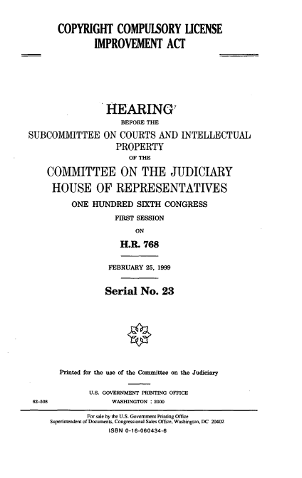 handle is hein.cbhear/crclia0001 and id is 1 raw text is: COPYRIGHT COMPULSORY LICENSE
IMPROVEMENT ACT

HEARING?
BEFORE THE
SUBCOMMITTEE ON COURTS AND INTELLECTUAL
PROPERTY
OF THE
COMMITTEE ON THE JUDICIARY
HOUSE OF REPRESENTATIVES
ONE HUNDRED SIXTH CONGRESS
FIRST SESSION

ON
H.P& 768
FEBRUARY 25, 1999
Serial No. 23

62-508

Printed for the use of the Committee on the Judiciary
U.S. GOVERNMENT PRINTING OFFICE
WASHINGTON : 2000

For sale by the U.S. Government Printing Office
Superintendent of Documents, Congressional Sales Office, Washington, DC 20402
ISBN 0-16-060434-6


