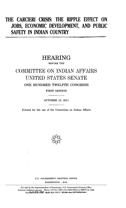 handle is hein.cbhear/crcrssrp0001 and id is 1 raw text is: 




THE CARCIERI CRISIS: THE RIPPLE

   JOBS, ECONOMIC DEVELOPMENT,

   SAFETY IN INDIAN COUNTRY


EFFECT ON

AND PUBLIC


              HEARING
                  BEFORE THE

COMMITTEE ON INDIAN AFFAIRS

     UNITED STATES SENATE

     ONE HUNDRED TWELFTH CONGRESS
                FIRST SESSION


                OCTOBER 13, 2011


   Printed for the use of the Committee on Indian Affairs



















           U.S. GOVERNMENT PRINTING OFFICE
                WASHINGTON : 2012
   For sale by the Superintendent of Documents, U.S. Government Printing Office
 Internet: bookstore.gpo.gov  Phone: toll free (N66)..5.1r2 g Ao&-I  ~r f 12-1800
     F..-xn CwI2'91lJ ma&- stoiy ifIco v Wo~ahe&-im Nufl*54AA


