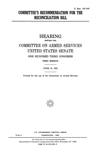 handle is hein.cbhear/crecbi0001 and id is 1 raw text is: S. HRG. 103-240
COMMITTEE'S RECOMMENDATION FOR THE
RECONCILIATION BILL

HEARING
BEFORE THE
COMMITTEE ON ARMED SERVICES
UNITED STATES SENATE
ONE HUNDRED THIRD CONGRESS
FIRST SESSION
JUNE 10, 1993
Printed for the use of the Committee on Armed Services
U.S. GOVERNMENT PRINTING OFFICE
72-541±;               WASHINGTON : 1993
For sale by the U.S. Government Printing Office
Superintendent of Documents, Congressional Sales Office, Washington, DC 20402
ISBN 0-16-041692-2


