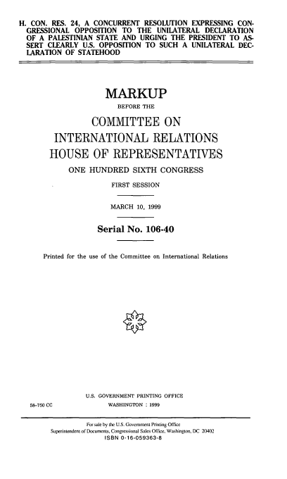 handle is hein.cbhear/crecou0001 and id is 1 raw text is: H. CON. RES. 24, A CONCURRENT RESOLUTION EXPRESSING CON-
GRESSIONAL OPPOSITION TO THE UNILATERAL DECLARATION
OF A PALESTINIAN STATE AND URGING THE PRESIDENT TO AS-
SERT CLEARLY U.S. OPPOSITION TO SUCH A UNILATERAL DEC-
LARATION OF STATEHOOD

MARKUP
BEFORE THE
COMMITTEE ON
INTERNATIONAL RELATIONS
HOUSE OF REPRESENTATIVES
ONE HUNDRED SIXTH CONGRESS
FIRST SESSION
MARCH 10, 1999
Serial No. 106-40
Printed for the use of the Committee on International Relations

58-750 CC

U.S. GOVERNMENT PRINTING OFFICE
WASHINGTON : 1999

For sale by the U.S. Government Printing Office
Superintendent of Documents, Congressional Sales Office, Washington, DC 20402
ISBN 0-16-059363-8


