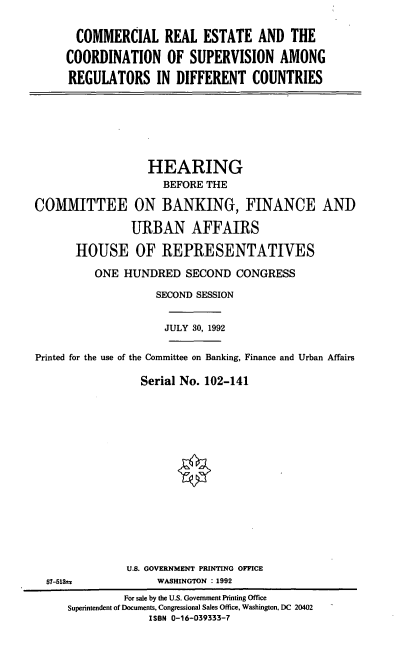 handle is hein.cbhear/crecsa0001 and id is 1 raw text is: COMMERCIAL REAL ESTATE AND THE
COORDINATION OF SUPERVISION AMONG
REGULATORS IN DIFFERENT COUNTRIES

HEARING
BEFORE THE
COMMITTEE ON BANKING, FINANCE AND
URBAN AFFAIRS
HOUSE OF REPRESENTATIVES
ONE HUNDRED SECOND CONGRESS
SECOND SESSION
JULY 30, 1992
Printed for the use of the Committee on Banking, Finance and Urban Affairs
Serial No. 102-141

U.S. GOVERNMENT PRINTING OFFICE
WASHINGTON : 1992

57-513t*

For sale by the U.S. Government Printing Office
Superintendent of Documents, Congressional Sales Office, Washington, DC 20402
ISBN 0-16-039333-7


