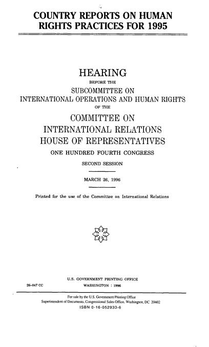 handle is hein.cbhear/crhrp0001 and id is 1 raw text is: COUNTRY REPORTS ON HUMAN
RIGHTS PRACTICES FOR 1995

HEARING
BEFORE THE
SUBCOMMITTEE ON
INTERNATIONAL OPERATIONS AND HUMAN RIGHTS
OF THE
COMMITTEE ON
INTERNATIONAL RELATIONS
HOUSE OF REPRESENTATIVES
ONE HUNDRED FOURTH CONGRESS
SECOND SESSION
MARCH 26, 1996
Printed for the use of the Committee on International Relations

26-047 CC

U.S. GOVERNMENT PRINTING OFFICE
WASHINGTON : 1996

For sale by the U.S. Government Printing Office
Superintendent of Documents, Congressional Sales Office, Washington, DC 20402
ISBN 0-16-052933-6


