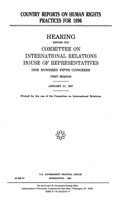 handle is hein.cbhear/crhrpvi0001 and id is 1 raw text is: COUNTRY REPORTS ON HUMAN RIGHTS
PRACTICES FOR 1996

HEARING
BEFORE THE
COMMITTEE ON
INTERNATIONAL RELATIONS
HOUSE OF REPRESENTATIVES
ONE HUNDRED FIFTH CONGRESS
FIRST SESSION
JANUARY 31, 1997
Printed for the use of the Committee on International Relations

U.S. GOVERNMENT PRINTING OFFICE
WASHINGTON : 1997

42-925 CC

For sale by the U.S. Government Printing Office
Superintendent of Documents, Congressional Sales Office, Washington, DC 20402
ISBN 0-16-055543-4


