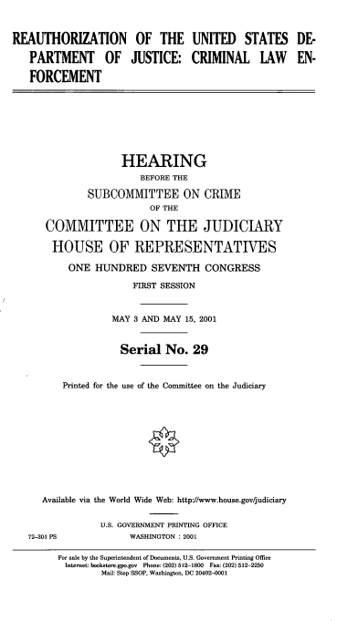 handle is hein.cbhear/crimle0001 and id is 1 raw text is: REAUTHORIZATION OF THE UNITED STATES
PARTMENT OF JUSTICE: CRIMINAL LAW
FORCEMENT

HEARING
BEFORE THE
SUBCOMMITTEE ON CRIME
OF THE
COMMITTEE ON THE JUDICIARY
HOUSE OF REPRESENTATIVES
ONE HUNDRED SEVENTH CONGRESS
FIRST SESSION
MAY 3 AND MAY 15, 2001
Serial No. 29
Printed for the use of the Committee on the Judiciary
Available via the World Wide Web: http://www.house.gov/judiciary
U.S. GOVERNMENT PRINTING OFFICE
72-301 PS              WASHINGTON : 2001
For sale by the Superintendent of Documents, U.S. Government Printing Office
Internet: bookstore.gpo.gov Phone: (202) 512-1800 Fax: (202) 512-2250
Mail: Stop SSOP, Washington, DC 20402-0001

DE-
EN-



