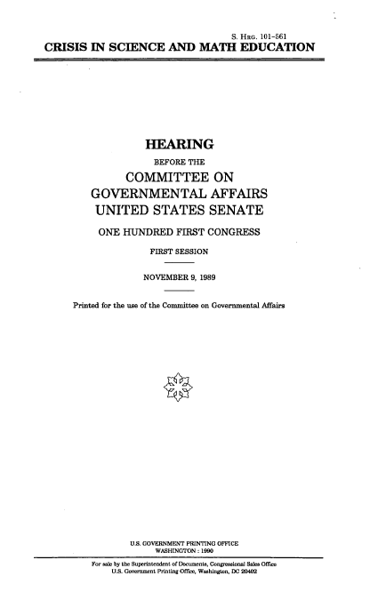 handle is hein.cbhear/criscmaed0001 and id is 1 raw text is: 


                                     S. HRG. 101-561
CRISIS   IN  SCIENCE AND MATH EDUCATION


              HEARING

                BEFORE THE

          COMMITTEE ON

    GOVERNMENTAL AFFAIRS

    UNITED STATES SENATE

    ONE   HUNDRED   FIRST  CONGRESS

               FIRST SESSION


               NOVEMBER 9, 1989


Printed for the use of the Committee on Governmental Affairs


























           U.S. GOVERNMENT PRINTING OFFICE
                WASHINGTON : 1990
    For sale by the Superintendent of Documents, Congressional Sales Office
        U.S. Government Printing Office, Washington, DC 20402


