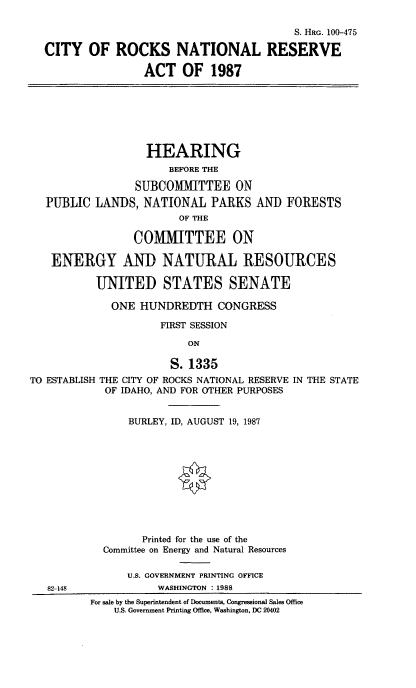 handle is hein.cbhear/crksnra0001 and id is 1 raw text is: S. HiG. 100-475
CITY OF ROCKS NATIONAL RESERVE
ACT OF 1987
HEARING
BEFORE THE
SUBCOMMITTEE ON
PUBLIC LANDS, NATIONAL PARKS AN] FORESTS
OF THE
COMMITTEE ON
ENERGY AND NATURAL RESOURCES
UNITED STATES SENATE
ONE HUNDREDTH CONGRESS
FIRST SESSION
ON
S. 1335
TO ESTABLISH THE CITY OF ROCKS NATIONAL RESERVE IN THE STATE
OF IDAHO, AND FOR OTHER PURPOSES
BURLEY, ID, AUGUST 19, 1987
0
Printed for the use of the
Committee on Energy and Natural Resources
U.S. GOVERNMENT PRINTING OFFICE
82-148             WASHINGTON : 1988
For sale by the Superintendent of Documents, Congressional Sales Office
U.S, Government Printing Office, Washington, DC 20402


