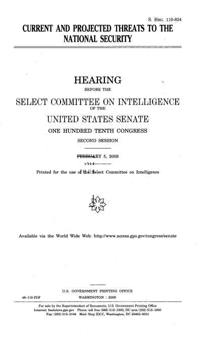 handle is hein.cbhear/crntprjct0001 and id is 1 raw text is: 


                                             S. HRG. 110-824

CURRENT AND PROJECTED THREATS TO THE

               NATIONAL SECURITY


                     HEARING
                         BEFORE THE


SELECT COMMITTEE ON INTELLIGENCE
                           OF THE

           UNITED STATES SENATE

           ONE HUNDRED TENTH CONGRESS

                      SECOND SESSION


                      FHBRY 5, 2008


       Printed for the use o dih43elect Committee on Intelligence












 Available via the World Wide Web: http/www.access.gpo.gov/congress/senate










                 U.S. GOVERNMENT PRINTING OFFICE
  48-119 PDF           WASHINGTON : 2009
        For sale by the Superintendent of Documents, U.S. Government Printing Office
        Internet: bookstore.gpo.gov Phone: toll free (866) 512-1800; DC area (202) 512-1800
           Fax: (202) 512-2104 Mal: Stop IDCC, Washington, DC 20402-0001


