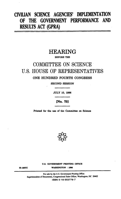 handle is hein.cbhear/csaigp0001 and id is 1 raw text is: CIVILIAN SCIENCE AGENCIES' IMPLEMENTATION
OF THE GOVERNMENT PERFORMANCE AND
RESULTS ACT (GPRA)

HEARING
BEFORE THE
COMMITTEE ON SCIENCE
U.S. HOUSE OF REPRESENTATIVES
ONE HUNDRED FOURTH CONGRESS
SECOND SESSION
JULY 10, 1996

[No. 731

Printed for the use of the Committee on Science

U.S. GOVERNMENT PRINTING OFFICE
WASHINGTON : 1996

85-250CC

For sale by the U.S. Government Printing Office
Superintendent of Documents, Congressional Sales Office, Washington, DC 20402
ISBN 0-16-053779-7


