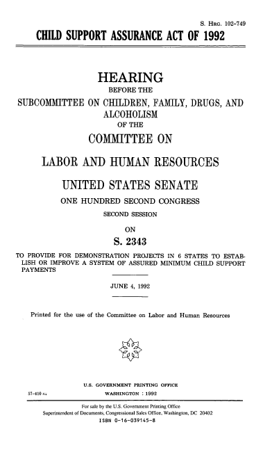 handle is hein.cbhear/csara0001 and id is 1 raw text is: S. HRG. 102-749
CHILD SUPPORT ASSURANCE ACT OF 1992

SUBCOMMITTEE

HEARING
BEFORE THE
ON CHILDREN, FAMILY, DRUGS, AND
ALCOHOLISM
OF THE
COMMITTEE ON

LABOR AND HUMAN RESOURCES
UNITED STATES SENATE
ONE HUNDRED SECOND CONGRESS
SECOND SESSION
ON
S. 2343
TO PROVIDE FOR DEMONSTRATION PROJECTS IN 6 STATES TO ESTAB-
LISH OR IMPROVE A SYSTEM OF ASSURED MINIMUM CHILD SUPPORT
PAYMENTS
JUNE 4, 1992
Printed for the use of the Committee on Labor and Human Resources
U.S. GOVERNMENT PRINTING OFFICE
57-410               WASHINGTON : 1992
For sale by the U.S. Government Printing Office
Superintendent of Documents, Congressional Sales Office, Washington, DC 20402
ISBN 0-16-039145-8


